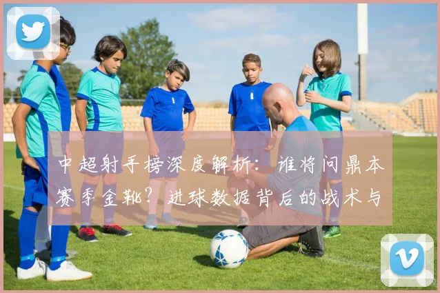 中超射手榜深度解析：谁将问鼎本赛季金靴？进球数据背后的战术与趋势