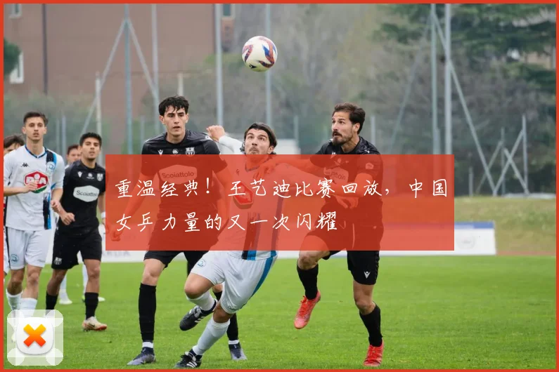 重温经典!王艺迪比赛回放,中国女乒力量的又一次闪耀