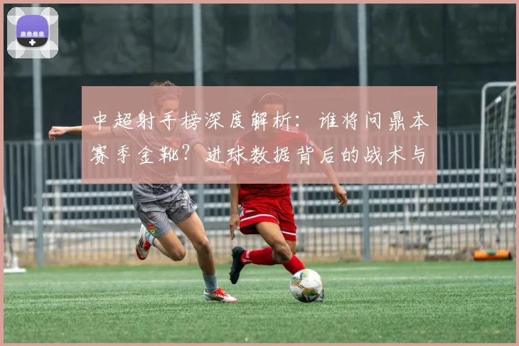 中超射手榜深度解析:谁将问鼎本赛季金靴?进球数据背后的战术与趋势