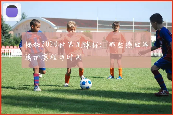 揭秘2020世界足球杯：那些热血沸腾的赛程与时刻