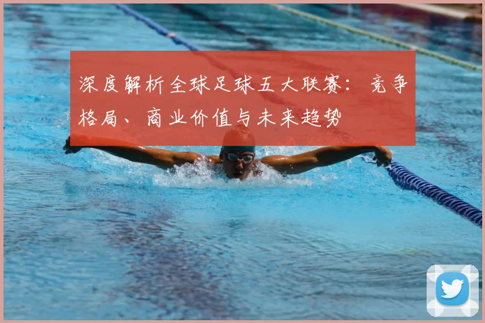 深度解析全球足球五大联赛：竞争格局、商业价值与未来趋势