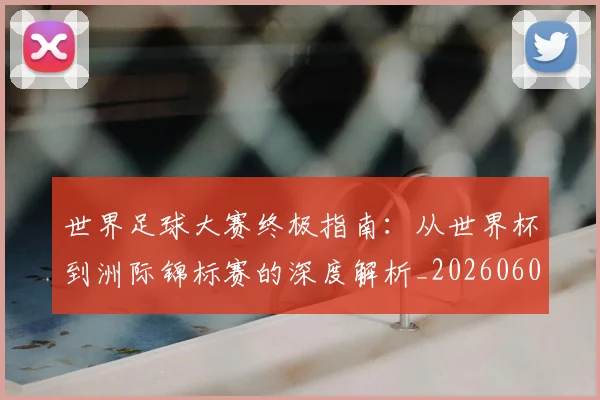 世界足球大赛终极指南：从世界杯到洲际锦标赛的深度解析_20260609201419