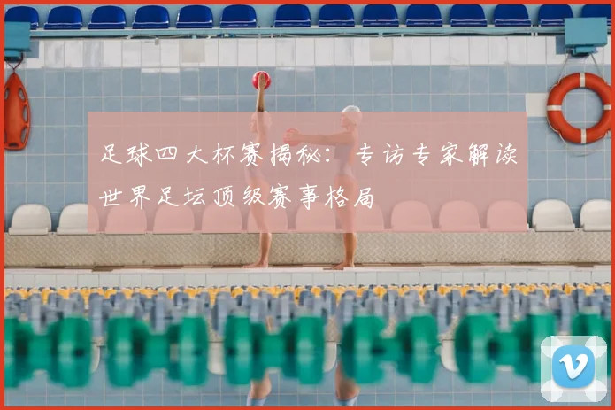 足球四大杯赛揭秘:专访专家解读世界足坛顶级赛事格局