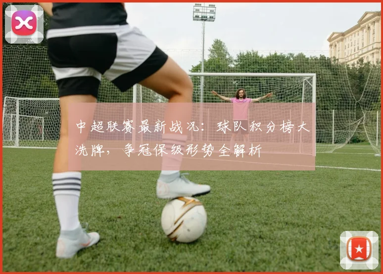 中超联赛最新战况：球队积分榜大洗牌，争冠保级形势全解析